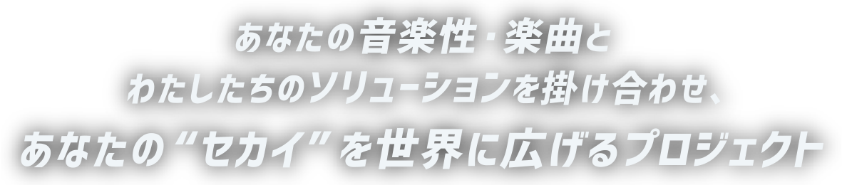 あなたの音楽性・楽曲と わたしたちのソリューションを掛け合わせ、 あなたの“セカイ”を世界に広げるプロジェクト